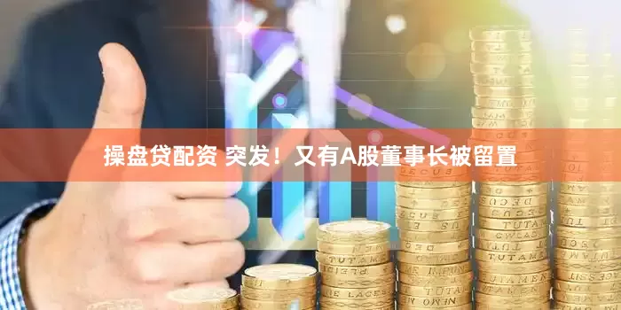 操盘贷配资 突发！又有A股董事长被留置