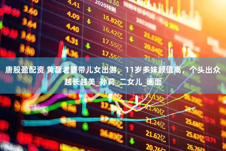 唐股盈配资 黄磊老婆带儿女出游，11岁多妹颜值高，个头出众越长越美_孙莉_二女儿_画面