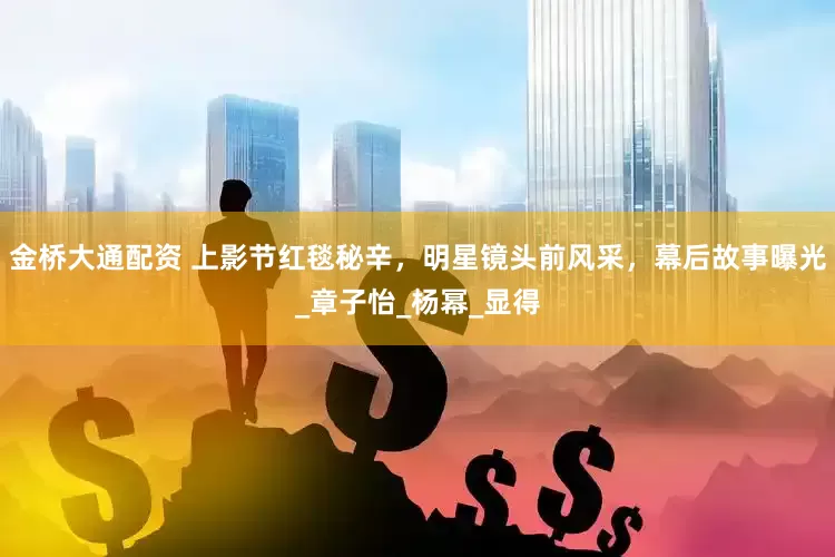 金桥大通配资 上影节红毯秘辛，明星镜头前风采，幕后故事曝光_章子怡_杨幂_显得