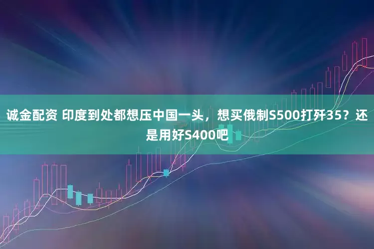 诚金配资 印度到处都想压中国一头，想买俄制S500打歼35？还是用好S400吧