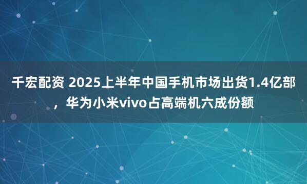 千宏配资 2025上半年中国手机市场出货1.4亿部，华为小米vivo占高端机六成份额