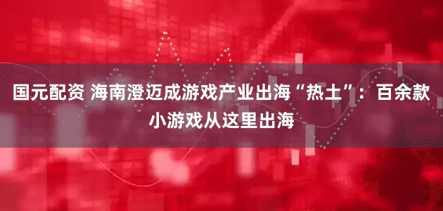 国元配资 海南澄迈成游戏产业出海“热土”：百余款小游戏从这里出海