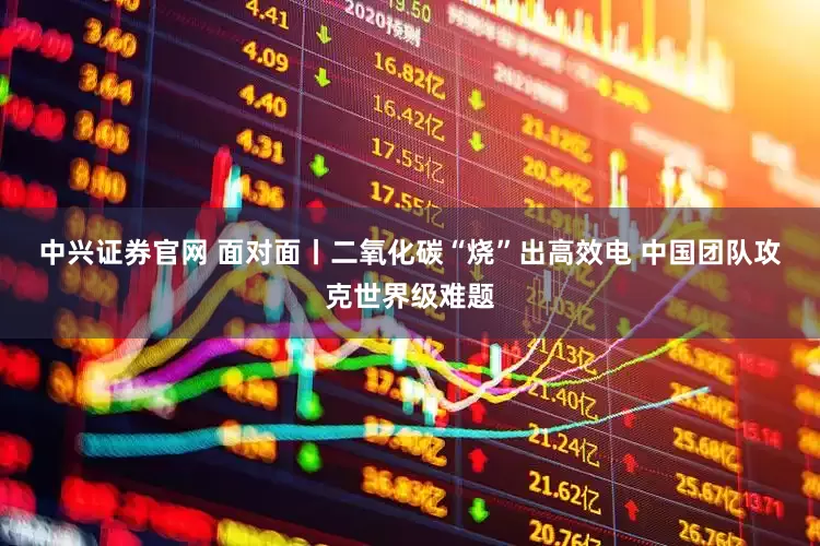 中兴证券官网 面对面丨二氧化碳“烧”出高效电 中国团队攻克世界级难题