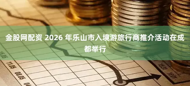 金股网配资 2026 年乐山市入境游旅行商推介活动在成都举行