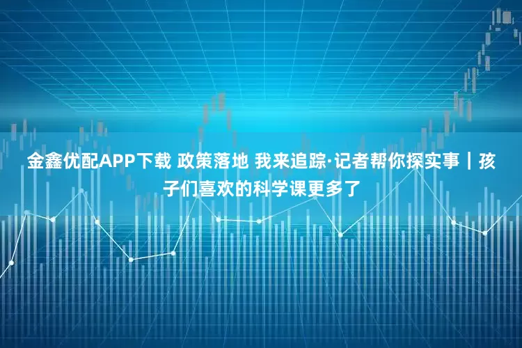 金鑫优配APP下载 政策落地 我来追踪·记者帮你探实事｜孩子们喜欢的科学课更多了